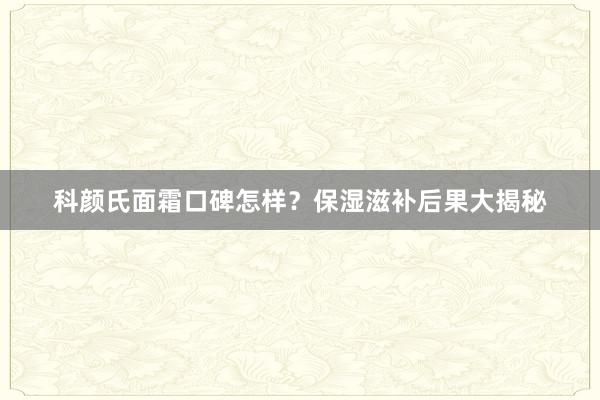 科颜氏面霜口碑怎样？保湿滋补后果大揭秘